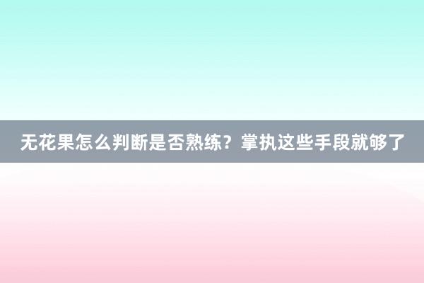 无花果怎么判断是否熟练？掌执这些手段就够了